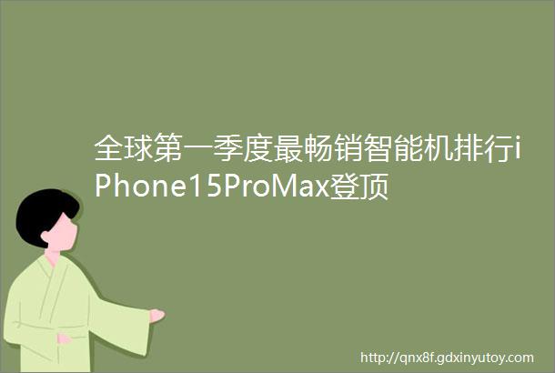 全球第一季度最畅销智能机排行iPhone15ProMax登顶